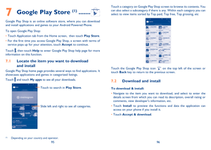 Page 499596 
Touch a category on Google Play Shop screen to browse its contents. You  can also select a subcategory if there is any. Within each category you can select to view items sorted by Top paid, Top free, Top grossing, etc
Touch the Google Play Shop icon  on the top left of the screen or touch  Back key to return to the previous screen. 
Download and install7.2 
To download & install: 
Navigate to the item you want to download, and select to enter the  •  details screen from which you can read its...