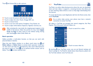 Page 54105106
YouTube8.3  ......................................................
YouTube is an online video-sharing service where the user can download,  share and view videos. It supports a streaming function that allows you to start watching videos almost as soon as they begin downloading from the Internet. 
To access this function, touch Application tab from the Home screen, then  touch  YouTube.
As an online video service, your phone must have a network  connection to access YouTube. 
All videos in YouTube...