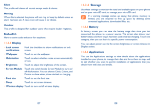 Page 65127128
 Storage11.2.4 
Use these settings to monitor the total and available space on your phone  and on your microSD card; to manage your microSD card.
If a warning message comes up saying that phone memory is limited, you are required to free up space by deleting some unwanted applications, downloaded files, etc.
Battery  11.2.5 
In battery screen you can view the battery usage data since you last  connected the phone to a power source. The screen also shows your battery status and how long it has been...