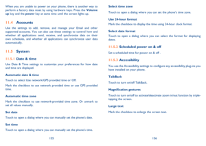 Page 69135136 
Select time zone  
Touch to open a dialog where you can set the phone’s time zone. 
Use 24-hour format  
Mark the checkbox to display the time using 24-hour clock format. 
Select date format  
Touch to open a dialog where you can select the format for displaying  dates.
Scheduled power on & off 11.5.2 
Set a scheduled time for power on & off .
Accessibility11.5.3 
You use the Accessibility settings to configure any accessibility plug-ins you  have installed on your phone. 
TalkBack 
Touch to turn...