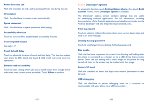 Page 70137138
Developer options11.5.4 
To access this function, touch Settings\About phone, then touch Build  number  7 times. Now Developer options is available. 
The Developer options screen contains settings that are useful  for developing Android applications. For full information, including documentation of the Android applications and development tools, see the Android developer web site (http://developer.android.com). 
Take bug report  
Touch to select to collect information about your current device...