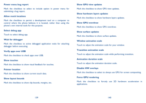 Page 71139140 
Show GPU view updates 
Mark the checkbox to show GPU view updates. 
Show hardware layers updates 
Mark the checkbox to show hardware layers updates. 
Show GPU overdraw 
Mark the checkbox to show GPU overdraw. 
Show surface updates 
Mark the checkbox to show surface updates. 
Window animation scale 
Touch to adjust the animation scale for your window. 
Transition animation scale 
Touch to adjust the animation scale while performing transition. 
Animation duration scale 
Touch to adjust the...