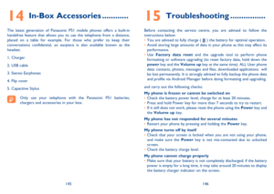 Page 74145146
In-Box Accessories14  ............
The latest generation of Panasonic P51 mobile phones offers a built-in  handsfree feature that allows you to use the telephone from a distance, placed on a table for example. For those who prefer to keep their conversations confidential, an earpiece is also available known as the headset. 
1. Charger 
2. USB cable 
3. Stereo Earphones
4. Flip cover
5. Capacitive Stylus
Only use your telephone with the Panasonic P51 batteries,  chargers and accessories in your...