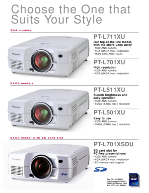 Page 3Choose the One that
Suits Your Style
PT-L711XU
Our top-of-the-line model, 
with the Micro Lens Array
• 1600 ANSI lumens
• XGA (UXGA max.) resolution
• Micro Lens Array (MLA)
PT-L701XU
High resolution
• 1200 ANSI lumens
• XGA (UXGA max.) resolution
PT-L511XU
Superb brightness and 
easy operation
• 1500 ANSI lumens
• SVGA (SXGA max.) resolution
PT-L501XU
Easy to use
• 1200 ANSI lumens
• SVGA (SXGA max.) resolution
The PT-L701XSDU
comes supplied with a
16MB SD Memory Card
and a PC card adapter.
XGA models...