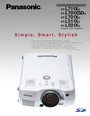 Page 1NTSC/M-NTSC/PAL/PAL-M/PAL-N/SECAM
PT-L711XU
PT-
L7 01XSDU
PT-
L701XU
PT-
L511XU
PT-
L501XU
Portable LCD Projectors
Simple, Smart, Stylish
•One-Touch Auto Setup with digital keystone correction
•Extra short-throw lens allows display of larger images in smaller rooms
•Quiet fans (28dB) and 4,000-hour lamp life*
•Index Window makes presentations easier to understand
•SD Memory Card support for convenient PC-free presentations**
* in low power mode
** For the PT-L701XSDU only 