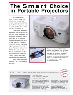 Page 2At first glance you’ll
notice the smart design that
distinguishes Panasonic’s
portable projectors from all the
others. And when you turn one
on, you’ll see that their perform-
ance is a lot smarter, too.
For example, there’s the
remarkable ease of use you get
with Auto Setup. Simply aim the
projector at the screen, press a
button, and let the projector
make all the adjustments. With
its large-diameter, extra-short-
throw lens, you can display big,
bright images even in small
rooms. Panasonic adds a host...