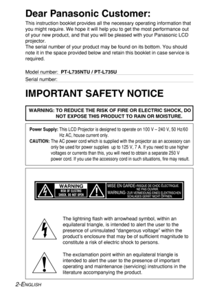 Page 22-ENGLISH
IMPORTANT SAFETY NOTICE
WARNING: TO REDUCE THE RISK OF FIRE OR ELECTRIC SHOCK, DO
NOT EXPOSE THIS PRODUCT TO RAIN OR MOISTURE.
Dear Panasonic Customer:
This instruction booklet provides all the necessary operating information that
you might require. We hope it will help you to get the most performance out
of your new product, and that you will be pleased with your Panasonic LCD
projector.
The serial number of your product may be found on its bottom. You should
note it in the space provided...