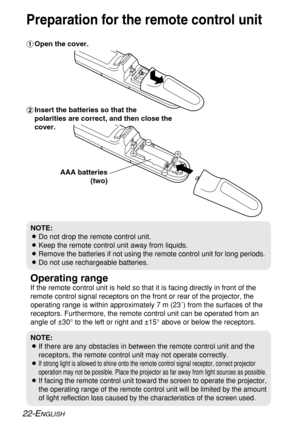 Page 2222-ENGLISH
Operating range
If the remote control unit is held so that it is facing directly in front of the
remote control signal receptors on the front or rear of the projector, the
operating range is within approximately 7 m (23´) from the surfaces of the
receptors. Furthermore, the remote control unit can be operated from an
angle of ±30° to the left or right and ±15° above or below the receptors. #Open the cover.
AAA batteries
(two) $Insert the batteries so that the 
polarities are correct, and then...