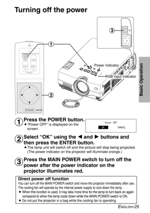 Page 25ENGLISH-25
Basic Operation
Turning off the power
Press the POWER button.
B“Power OFF” is displayed on the
screen.
Select “OK” using the I I
and H H
buttons and
then press the ENTER button.
BThe lamp unit will switch off and the picture will stop being projected.
(The power indicator on the projector will illuminate orange.)
#
$
%
AUTO SETUP
LASER
MENU VIDEO
PAGE
ENTER
R-CLICK
RGB POWER
#
$
%
RGB input indicator Power indicator
Power OFF
OKCANCEL
Press the MAIN POWER switch to turn off the
power after the...