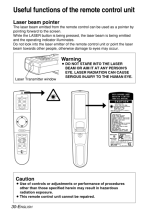 Page 3030-ENGLISH
Useful functions of the remote control unit
Laser beam pointer
The laser beam emitted from the remote control can be used as a pointer by
pointing forward to the screen.
While the LASER button is being pressed, the laser beam is being emitted
and the operating indicator illuminates.
Do not look into the laser emitter of the remote control unit or point the laser
beam towards other people, otherwise damage to eyes may occur.
Caution
BUse of controls or adjustments or performance of procedures...