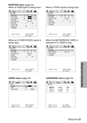 Page 33ENGLISH-33
Adjustments and settings
POSITIONPOSITION
DOT CLOCK
CLOCK PHASE
KEYSTONE
OSD POSITION
RESIZING
AUTO SETUP
FRAME LOCK
STANDARDH:  128     V:   32
H:    0    V:    0 32
16
OFF
OFFON
ON TOP LEFT
SELECT:[^][@]
ADJUST:[{][}]ENTER:[ENTER]
ESC:[MENU]
POSITION menu (page 40)
When an RGB signal is being input
POSITIONPOSITION
KEYSTONE
OSD POSITION
ASPECT
RESIZING
AUTO SETUP
STANDARDH:   64    V:   16
H:    0    V:    0
OFFON TOP LEFT
4:3
SELECT:[^][@]
ADJUST:[{][}]ENTER:[ENTER]
ESC:[MENU]
When a...