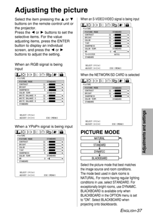 Page 37ENGLISH-37
Adjustments and settings
Select the item pressing the For G
buttons on the remote control unit or
the projector.
Press the Ior Hbuttons to set the
selective items. For the value
adjusting items, press the ENTER
button to display an individual
screen, and press the Ior H
buttons to adjust the setting.
Adjusting the picture
NATURAL
STANDARD
DYNAMIC
BLACKBOARD
PICTURE MODE
32
32
32
32
32
PICTUREPICTURE MODE
CONTRAST
BRIGHT
SHARPNESS
COLOR TEMP.
WHITE BALANCE R
WHITE BALANCE G
WHITE BALANCE B...