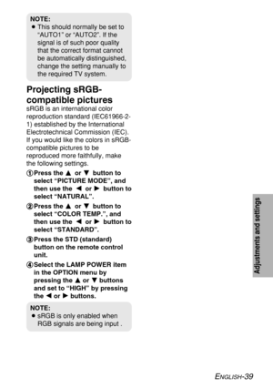 Page 39ENGLISH-39
Adjustments and settings
Projecting sRGB-
compatible pictures
sRGB is an international color
reproduction standard (IEC61966-2-
1) established by the International
Electrotechnical Commission (IEC).
If you would like the colors in sRGB-
compatible pictures to be
reproduced more faithfully, make
the following settings.
# #
Press the F F 
 
or G G 
 
button to
select “PICTURE MODE”, and
then use theI I 
 
or H H 
 
button to
select “NATURAL”.
$ $
Press the F F 
 
or G G 
 
button to
select...