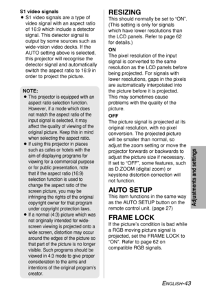 Page 43ENGLISH-43
Adjustments and settings
RESIZING
This should normally be set to “ON”.
(This setting is only for signals
which have lower resolutions than
the LCD panels. Refer to page 62
for details.)
ON
The pixel resolution of the input
signal is converted to the same
resolution as the LCD panels before
being projected. For signals with
lower resolutions, gaps in the pixels
are automatically interpolated into
the picture before it is projected.
This may sometimes cause
problems with the quality of the...