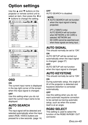 Page 45ENGLISH-45
Adjustments and settings
Use the Fand Gbuttons on the
projector or remote control unit to
select an item, then press the Ior
Hbuttons to change the setting.
OSD
ON
The current input name is displayed
in the top-right corner of the screen
when the input signal is changed.
OFF
Use this setting when you do not
want the current input name to be
displayed.
AUTO SEARCH
ON
The input signal will be detected and
selected automatically when the Input
select (RGB, VIDEO) buttons are
pressed for a few...