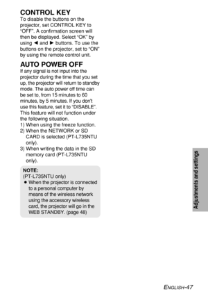 Page 47ENGLISH-47
Adjustments and settings
CONTROL KEY
To disable the buttons on the
projector, set CONTROL KEY to
“OFF”. A confirmation screen will
then be displayed. Select “OK” by
using Iand Hbuttons. To use the
buttons on the projector, set to “ON”
by using the remote control unit.
AUTO POWER OFF
If any signal is not input into the
projector during the time that you set
up, the projector will return to standby
mode. The auto power off time can
be set to, from 15 minutes to 60
minutes, by 5 minutes. If you...