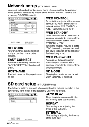 Page 4848-ENGLISH
Network setup (PT-L735NTU only)
You need make adjustment on some items when controlling the projector
with a personal computer by means of the wireless network. Refer to the
accessory CD-ROM for details.
OFF
OFF
OFF
VIEWERON
ON
ON
WEB
NETWORK
NETWORK
EASY CONNECT
HOSTNAME
WEB CONTROL
WEB STANDBY
WEB PASSWORD
SD MODELAN1
SELECT:[^][@]
Ð
T¦á§¦à§ENTER:[ENTER]
ESC:[MENU] PANASONIC L735NT
SD CARDAUTOPLAY
REPEAT
INTERVALOFFON
1
5 sec
SELECT:[^][@]
ADJUST:[{][}]ENTER:[ENTER]
ESC:[MENU]
WEB...