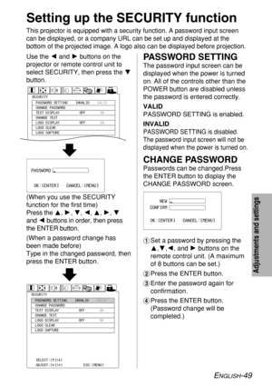 Page 49ENGLISH-49
Adjustments and settings
Setting up the SECURITY function
This projector is equipped with a security function. A password input screen
can be displayed, or a company URL can be set up and displayed at the
bottom of the projected image. A logo also can be displayed before projection.
Use the Iand Hbuttons on the
projector or remote control unit to
select SECURITY, then press the G
button.
(When you use the SECURITY
function for the first time)
Press the F, H, G, I, F, H, G
and Ibuttons in...