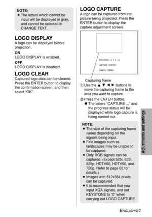 Page 51ENGLISH-51
Adjustments and settings
LOGO DISPLAY
A logo can be displayed before
projection.
ON
LOGO DISPLAY is enabled.
OFF
LOGO DISPLAY is disabled.
LOGO CLEAR
Captured logo data can be cleared.
Press the ENTER button to display
the confirmation screen, and then
select “OK”.
LOGO CAPTURE
A logo can be captured from the
picture being projected. Press the
ENTER button to display the
capture adjustment screen.
#Use the FGIHbuttons to
move the capturing frame to the
area you want to capture.
$Press the...