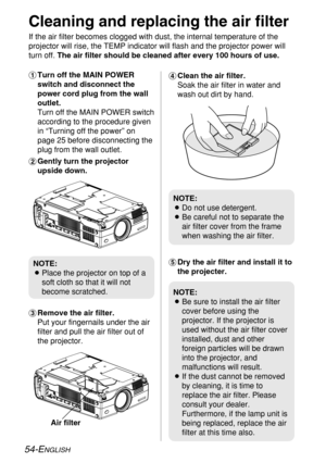 Page 5454-ENGLISH
NOTE:
BPlace the projector on top of a
soft cloth so that it will not
become scratched.
NOTE:
BBe sure to install the air filter
cover before using the
projector. If the projector is
used without the air filter cover
installed, dust and other
foreign particles will be drawn
into the projector, and
malfunctions will result.
BIf the dust cannot be removed
by cleaning, it is time to
replace the air filter. Please
consult your dealer.
Furthermore, if the lamp unit is
being replaced, replace the...