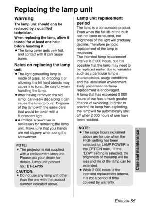 Page 55ENGLISH-55
Care and maintenance
Replacing the lamp unit
Warning
The lamp unit should only be
replaced by a qualified
technician.
When replacing the lamp, allow it
to cool for at least one hour
before handling it.
BThe lamp cover gets very hot,
and contact with it can cause
burns.
Notes on replacing the lamp
unit
BThe light generating lamp is
made of glass, so dropping it or
allowing it to hit hard objects may
cause it to burst. Be careful when
handling the lamp.
BAfter having removed the old
lamp,...