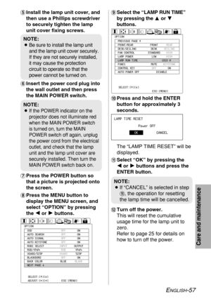 Page 57ENGLISH-57
Care and maintenance
+Select the “LAMP RUN TIME”
by pressing theForG
buttons.
,Press and hold the ENTER
button for approximately 3
seconds.
The “LAMP TIME RESET” will be
displayed.
-Select “OK” by pressing the 
I I
or H H
buttons and press the
ENTER button.
.Turn off the power.
This will reset the cumulative
usage time for the lamp unit to
zero.
Refer to page 25 for details on
how to turn off the power. 'Install the lamp unit cover, and
then use a Phillips screwdriver
to securely tighten...