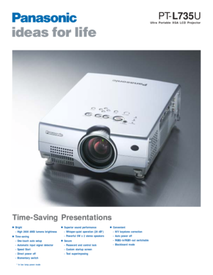 Page 1Ultra Portable XGA LCD Projector
PT-L735U
■Bright
- High 2600 ANSI lumens brightness
■Time-saving
- One-touch auto setup
- Automatic input signal detector
- Speed Start 
- Direct power off
- Momentary switch
■Superior sound performance
- Whisper-quiet operation (28 dB*)
- Powerful 5W x 2 stereo speakers
■Secure
- Password and control lock
- Custom startup screen
- Text superimposing
■Convenient
- H/V keystone correction
- Auto power off
- RGB2-in/RGB1-out switchable
- Blackboard mode
* In low lamp power...