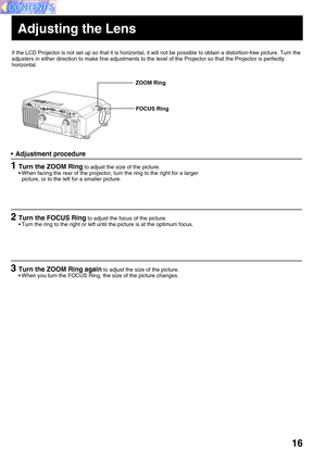 Page 1616
If the LCD Projector is not set up so that it is horizontal, it will not be possible to obtain a distortion-free picture. Turn the
adjusters in either direction to make fine adjustments to the level of the Projector so that the Projector is perfectly
horizontal.
ZOOM Ring
FOCUS Ring
Adjusting the Lens
•Adjustment procedure
1Turn the ZOOM Ring to adjust the size of the picture.
•When facing the rear of the projector, turn the ring to the right for a larger
picture, or to the left for a smaller...