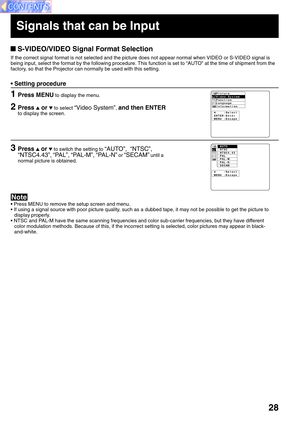 Page 2828
 S-VIDEO/VIDEO Signal Format Selection
If the correct signal format is not selected and the picture does not ap\
pear normal when VIDEO or S-VIDEO signal is 
being input, select the format by the following procedure. This function is set to “AUTO” at the time of shipment from the
factory, so that the Projector can normally be used with this setting. 
• Press MENU to remove the setup screen and menu. 
• If using a signal source with poor picture quality, such as a dubbed tape, it may not be possible to...