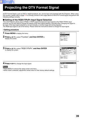 Page 3939
Projecting the DTV Format Signal
A DTV Format Signal, such as DVD or digital broadcast, etc. can be input and projected with this Projector. When using
this function, please refer to page 43 to correctly connect to the output device of the DTV Format Signal and perform the
following settings correctly.
 Setting of the RGB1/YPBPR Input Signal Selection
This LCD Projector allows input of RGB or YPBPR signal (Component input signal) to the RGB1/YPBPR input
terminal, but you will need to change the...