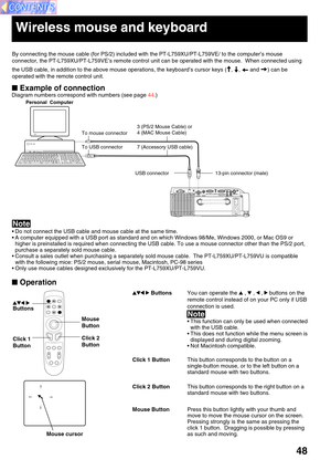 Page 4848
 Example of connection
Personal  Computer
13-pin connector (male) To mouse connector
Wireless mouse and keyboard
 Operation
Mouse cursor
To USB connector 7 (Accessory USB cable)
USB connector
Click 2
Button Mouse
ButtonClick 1
Button
 
Buttons
By connecting the mouse cable (for PS/2) included with the PT-L759XU/PT-L759VE/ to the computer’s mouse
connector, the PT-L759XU/PT-L759VE’s remote control unit can be operated with the mouse.  When connected using
the USB cable, in addition to the above mouse...