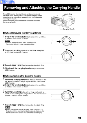 Page 4949
1Insert the carrying handle into the LCD Projector so that
the  mark on the Lock Ring is aligned with RELEASE on the
LCD Projector.
Removing and Attaching the Carrying Handle
The LCD Projector Carrying Handle can be removed and
attached. When the Projector is set up so that it need not be
moved, you can improve the appearance of the Projector by
removing the handle.
Please follow the instructions below to remove and attach
the carrying handle.
When Removing the Carrying Handle
• Remove the handle...