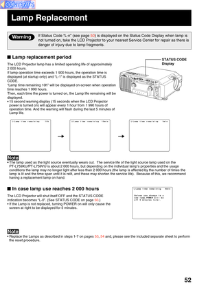 Page 5252
Lamp replacement period
The LCD Projector lamp has a limited operating life of approximately
2 000 hours.
If lamp operation time exceeds 1 900 hours, the operation time is
displayed (at startup only) and “L-1” is displayed as the STATUS
CODE.
“Lamp time remaining 10h” will be displayed on-screen when operation
time reaches 1 990 hours.
Then, each time the power is turned on, the Lamp life remaining will be
displayed.
• 15 second warning display (15 seconds when the LCD Projector
power is turned on)...