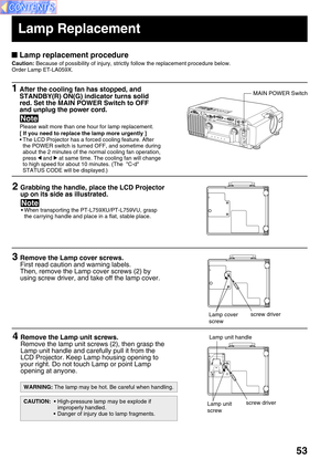 Page 5353
Lamp replacement procedure
Caution: Because of possibility of injury, strictly follow the replacement procedure below.
Order Lamp ET-LA059X.
1After the cooling fan has stopped, and
STANDBY(R) ON(G) indicator turns solid
red. Set the MAIN POWER Switch to OFF
and unplug the power cord.
Please wait more than one hour for lamp replacement.
[ If you need to replace the lamp more urgently ]
• The LCD Projector has a forced cooling feature. After
the POWER switch is turned OFF, and sometime during
about the...