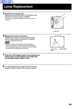 Page 5454
7Plug the LCD Projector back in by inserting the
Power cord in LCD Projector AC socket and
set the Main Power Switch to ON.
6Replace the Lamp unit screws.
Replace the Lamp unit screw and the Lamp
cover screws using a screwdriver to tighten.
• Properly dispose of old Lamp.
Screw driverLamp cover
screw
5Install the new Lamp unit.
Remove the Lamp from the LCD Projector and
install a new lamp unit (ET-LA059X.)
• Do not drop, impact of dropping may cause Lamp to
explode.
Lamp unit
8For lamp replacement,...