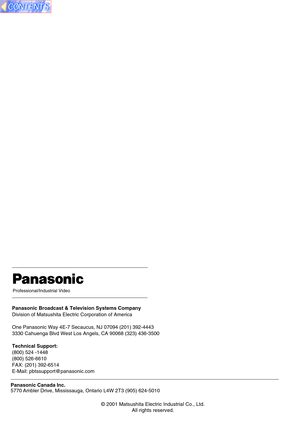Page 68Panasonic Broadcast & Television Systems Company
Division of Matsushita Electric Corporation of America
One Panasonic Way 4E-7 Secaucus, NJ 07094 (201) 392-4443
3330 Cahuenga Blvd West Los Angels, CA 90068 (323) 436-3500
Technical Support:
(800) 524 -1448
(800) 526-6610
FAX: (201) 392-6514
E-Mail: pbtssupport@panasonic.com
Professional/Industrial Video
Panasonic Canada Inc.
5770 Ambler Drive, Mississauga, Ontario L4W 2T3 (905) 624-5010
© 2001 Matsushita Electric Industrial Co., Ltd.
All rights reserved.   