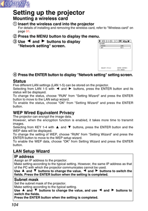 Page 104104
Setting up the projector
Mounting a wireless card
q
q
Insert the wireless card into the projector
For details of installing and removing the wireless card, refer to Wire\
less card on
page  91.
w
w
Press the MENU button to display the menu.
e
e
Use and buttons to display
Network setting screen.
r
r
Press the ENTER button to display Network setting setting screen.
StatusFive different LAN settings (LAN 1-5) can be stored on the projector.
Selecting from LAN 1-5 with  and  buttons, press the ENTER...