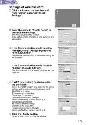 Page 111111
Settings of wireless card
q q
Click the icon on the task bar and,
from Menu, open Advanced
Settings.
w w
Enter the name in Profile Name to
preserve the settings.
The initial value is set to  Default .
Only alphanumeric characters and symbols are
acceptable.
e e
If the Communication mode is set to
Infrastructure (Access Point) or to
PEER-TO-PEER:
Set Network name (SSID) to the same setting as
the projector.
If the Communication mode is set to
AdHoc (Pseudo AdHoc):
Set the channel to the same number as...