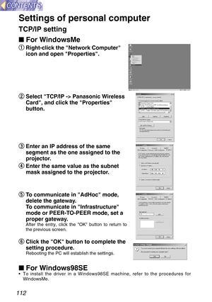 Page 112112
Settings of personal computer
TCP/IP setting
 For WindowsMe
q
q
Right-click the Network Computer
icon and open Properties.
w w
Select TCP/IP -> Panasonic Wireless
Card, and click the Properties
button.
e e
Enter an IP address of the same
segment as the one assigned to the
projector.
r r
Enter the same value as the subnet
mask assigned to the projector.
t t
To communicate in AdHoc mode,
delete the gateway.
To communicate in Infrastructure
mode or PEER-TO-PEER mode, set a
proper gateway.
After the...