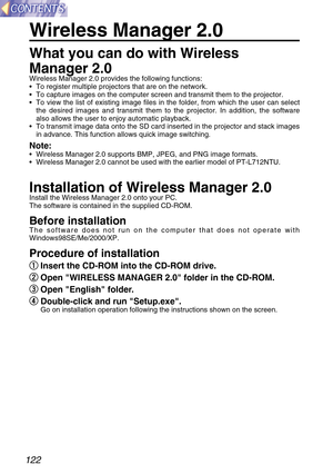 Page 122122
Wireless Manager 2.0
What you can do with Wireless
Manager 2.0
Wireless Manager 2.0 provides the following functions:
•To register multiple projectors that are on the network.
•To capture images on the computer screen and transmit them to the projector.
•To view the list of existing image files in the folder, from which the user can select
the desired images and transmit them to the projector. In addition, the software
also allows the user to enjoy automatic playback.
•To transmit image data onto the...