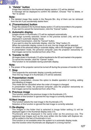 Page 127127
3. Delete buttonImage files selected in the thumbnail display section (17) will be deleted.
A message will be displayed to confirm the deletion. Choose Yes to delete, or
No to cancel.
Note:•The deleted image files reside in the Recycle Bin. Any of them can be retrieved
from the bin if you accidentally delete them.
4. [Transmission] buttonImage files selected in the thumbnail display section (17) will be transmitted to the projector.If you want to cancel the transmission, click the Cancel button.
5....