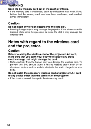 Page 1010
WARNING
Keep the SD memory card out of the reach of infants.
•If the memory card is swallowed, death by suffocation may result. If you
believe that the memory card may have been swallowed, seek medical
advice immediately.
Caution
Do not insert any foreign objects into the card slot.
•Inserting foreign objects may damage the projector. If the wireless card is
inserted while some foreign object is inside the slot, it may damage the
wireless card.
Notes with regard to the wireless card
and the...