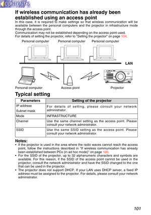 Page 101101
Use the same SSID setting as the access point. Please
consult your network administrator.
If wireless communication has already been
established using an access point
In this case, it is required to make settings so that wireless communica\
tion will be
available between the personal computers and the projector in infrastruc\
ture mode
through the access point.
Communication may not be established depending on the access point used.\
For details of setting the projector, refer to Setting the...