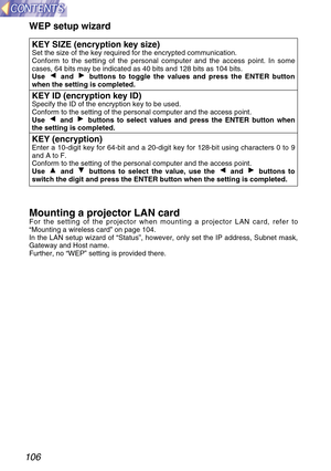 Page 106106
KEY SIZE (encryption key size)Set the size of the key required for the encrypted communication.
Conform to the setting of the personal computer and the access point. In some
cases, 64 bits may be indicated as 40 bits and 128 bits as 104 bits.
Use  and  buttons to toggle the values and press the ENTER button
when the setting is completed.
KEY ID (encryption key ID)Specify the ID of the encryption key to be used.
Conform to the setting of the personal computer and the access point.
Use  and  buttons to...