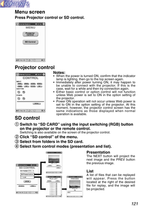 Page 121121
q q
Switch to “SD CARD” using the input switching (RGB) button
on the projector or the remote control.
Switching is also available on the screen of the projector control.
w w
Click “SD control” of the menu.
e e
Select from folders in the SD card.
r r
Select form control modes (presentation and list).
SD control Projector control
Notes:•When the power is turned ON, confirm that the indicator
lamp is lighting, then go to the top screen again.
•Immediately after power turning ON, it may happen to
be...