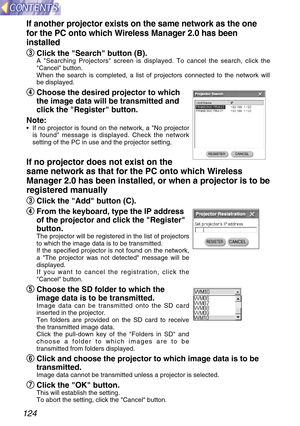 Page 124124
If another projector exists on the same network as the one
for the PC onto which Wireless Manager 2.0 has been
installed
e e
Click the Search button (B).
A Searching Projectors screen is displayed. To cancel the search, click the
Cancel button.
When the search is completed, a list of projectors connected to the network will
be displayed.
r r
Choose the desired projector to which
the image data will be transmitted and
click the Register button.
Note:
•If no projector is found on the network, a No...