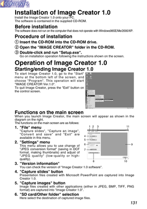 Page 131131
Installation of Image Creator 1.0
Install the Image Creator 1.0 onto your PC.
The software is contained in the supplied CD-ROM.
Before installationThe software does not run on the computer that does not operate with Windows98SE/Me/2000/XP.
Procedure of installation
q q
Insert the CD-ROM into the CD-ROM drive.
w w
Open the IMAGE CREATOR folder in the CD-ROM.
e e
Double-click and run Setup.exe.
Go on installation operation following the instructions shown on the screen.
Operation of Image Creator 1.0...