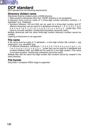 Page 136136
DCF standardDCF standard has the following requirements:
Directory (folder) nameDirectories must be created under a DCIM directory.
•Data located in directories other than DCIM directory is not recognized.
A directory name must be made of a three-digit number (directory number) + 5
alphabets (e.g. 100abcde).
•Numbers between 100 and 999 can be used for a three-digit number and 37
different characters can be used for 5 alphabets including 0, 1, 2, 3, 4, 5, 6, 7, 8, 9,
a, b, c, d, e, f, g, h, i, j, k,...