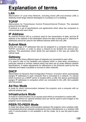 Page 139139
Explanation of terms
LANAbbreviation of Local Area Network, including wired LAN and wireless LAN; a
relatively small-range network developed in a company or in a building.
TCP/IPAbbreviation for Transmission Control Protocol/Internet Protocol. The standard
protocol for the Internet.
A protocol is a set of specifications and agreements which allow two computers to
communicate with each other.
IP AddressAn Internet Protocol (IP) is a protocol used for the transmission of data, and the IP
address is the...