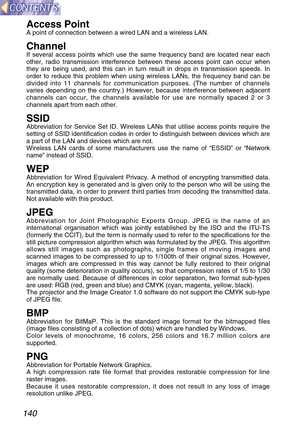 Page 140140
Access PointA point of connection between a wired LAN and a wireless LAN.
ChannelIf several access points which use the same frequency band are located near each
other, radio transmission interference between these access point can occur when
they are being used, and this can in turn result in drops in transmission speeds. In
order to reduce this problem when using wireless LANs, the frequency band can be
divided into 11 channels for communication purposes. (The number of channels
varies depending on...